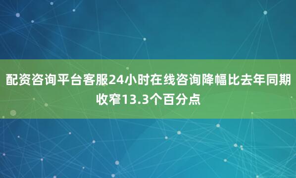 配资咨询平台客服24小时在线咨询降幅比去年同期收窄13.3个百分点