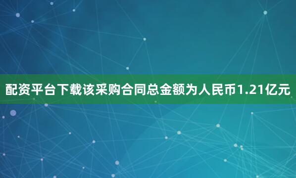 配资平台下载该采购合同总金额为人民币1.21亿元