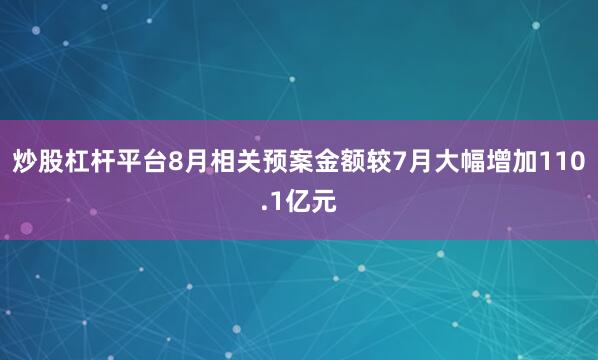 炒股杠杆平台8月相关预案金额较7月大幅增加110.1亿元