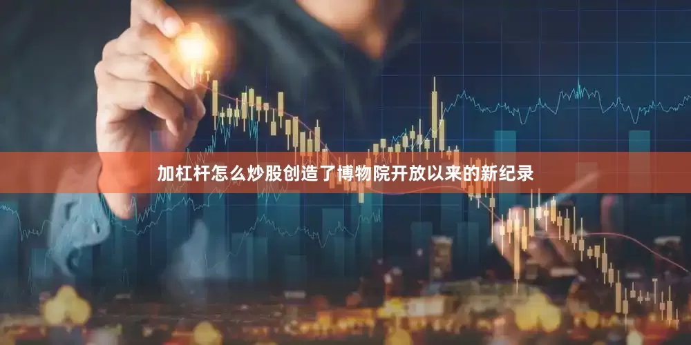 加杠杆怎么炒股创造了博物院开放以来的新纪录
