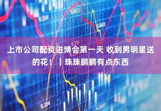 上市公司配资进博会第一天 收到男明星送的花！｜珠珠鹏鹏有点东西