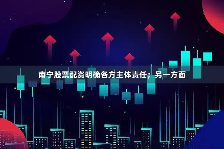 南宁股票配资明确各方主体责任；另一方面