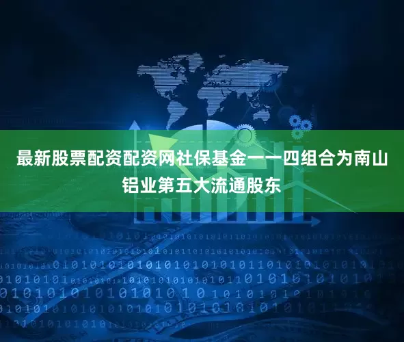 最新股票配资配资网　　社保基金一一四组合为南山铝业第五大流通股东