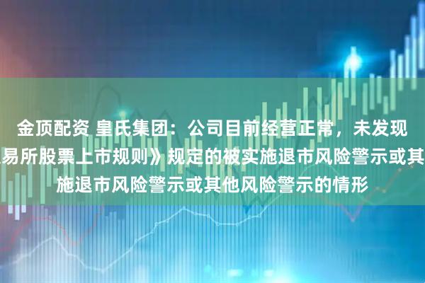 金顶配资 皇氏集团：公司目前经营正常，未发现存在《深圳证券交易所股票上市规则》规定的被实施退市风险警示或其他风险警示的情形