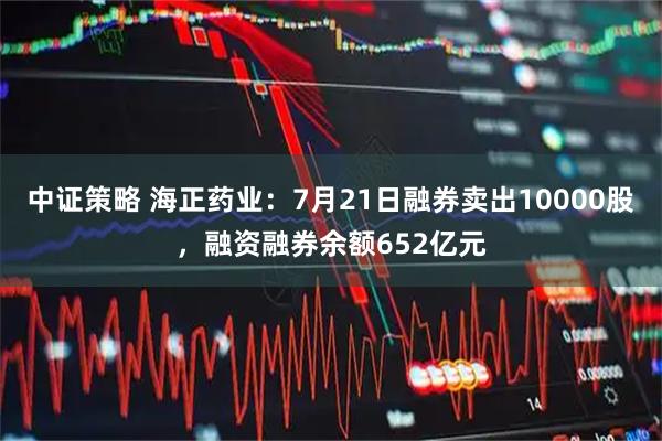 中证策略 海正药业：7月21日融券卖出10000股，融资融券余额652亿元