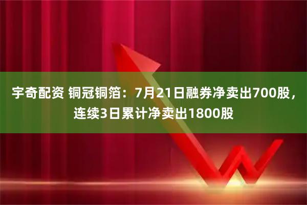 宇奇配资 铜冠铜箔：7月21日融券净卖出700股，连续3日累计净卖出1800股